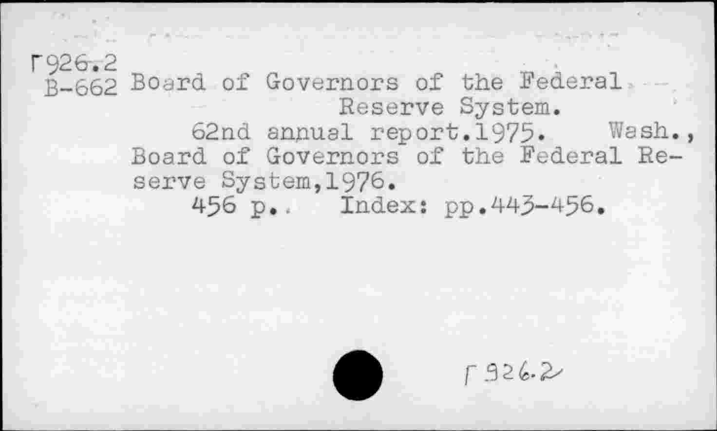 ﻿F926-.2
B-662 Board of Governors of the Federal Reserve System.
62nd annual report.1975» Wash., Board of Governors of the Federal Reserve System,1976«
456 p,. Index: pp.445-456.
r